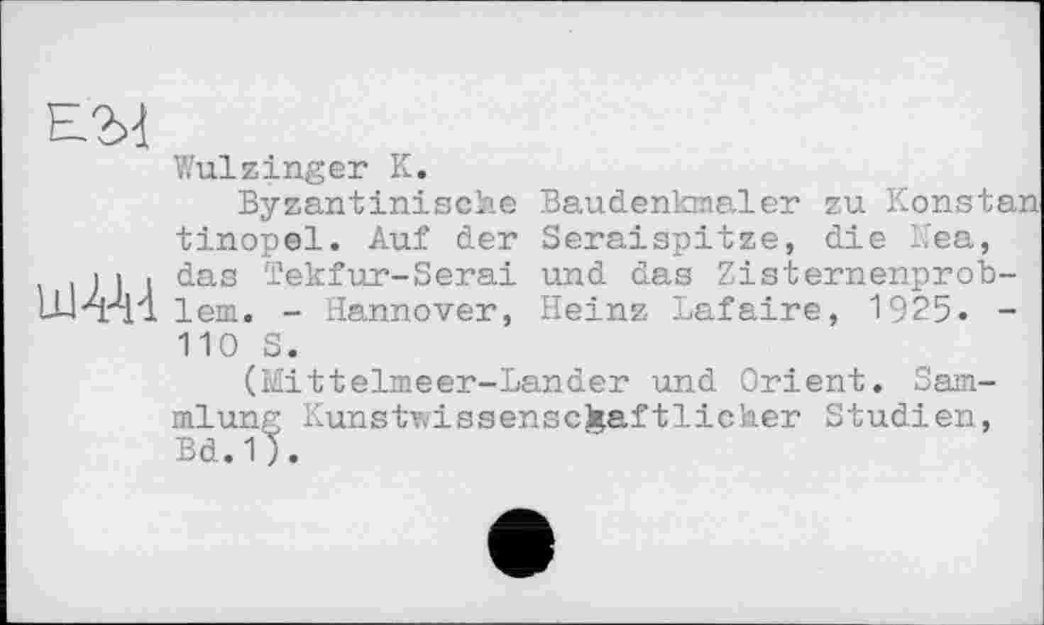 ﻿Е2>]
Wulzinger К.
Byzantinische Baudenkmaler zu Konstan tinopel. Auf der Seraispitze, die Kea, і і ■ das Tekfur-Serai und das Zisternenprob-lern. - Hannover, Heinz Lafaire, 1925. -110 S.
(Mittelmeer-Lander und Orient. Sammlung Kunstwissenschaftlicher Studien, Bd.1).